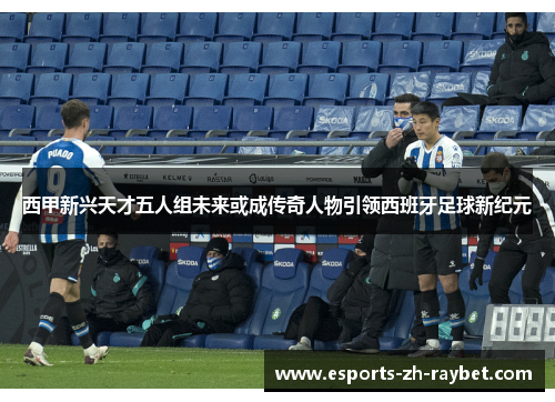 西甲新兴天才五人组未来或成传奇人物引领西班牙足球新纪元