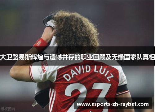 大卫路易斯辉煌与遗憾并存的职业回顾及无缘国家队真相