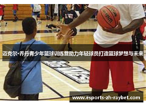 迈克尔·乔丹青少年篮球训练营助力年轻球员打造篮球梦想与未来