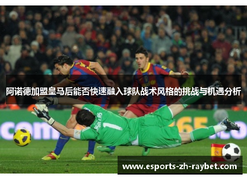 阿诺德加盟皇马后能否快速融入球队战术风格的挑战与机遇分析