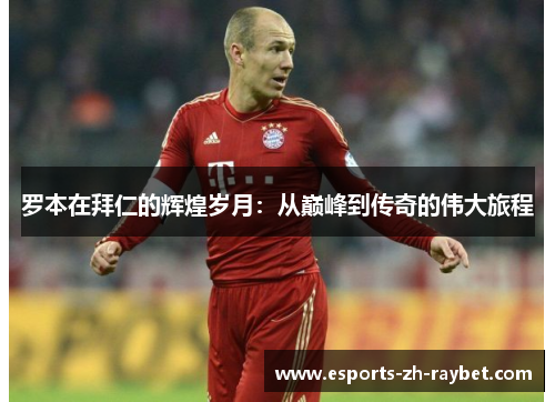 罗本在拜仁的辉煌岁月：从巅峰到传奇的伟大旅程