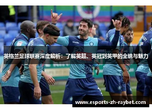 英格兰足球联赛深度解析：了解英超、英冠到英甲的全貌与魅力
