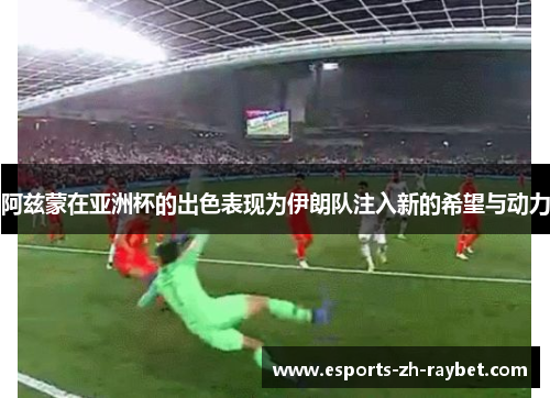 阿兹蒙在亚洲杯的出色表现为伊朗队注入新的希望与动力