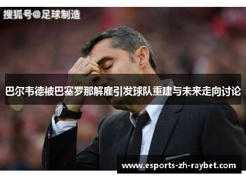 巴尔韦德被巴塞罗那解雇引发球队重建与未来走向讨论