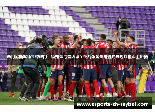 希门尼斯客场头球破门一锤定音马竞西甲关键战强势锁定胜局展现铁血中卫价值 希门尼斯客场头球破门一锤定音马竞西甲关键战强势锁定胜局展现铁血中卫价值