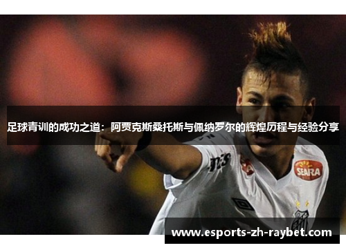 足球青训的成功之道：阿贾克斯桑托斯与佩纳罗尔的辉煌历程与经验分享
