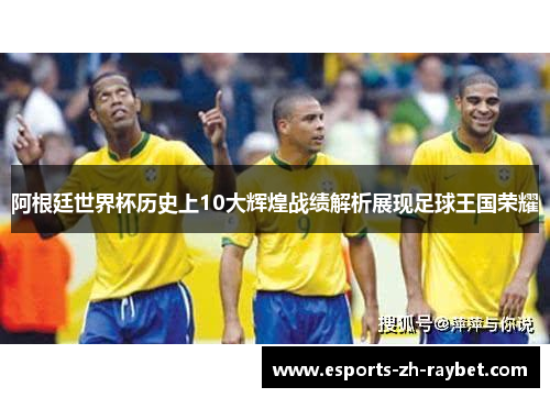阿根廷世界杯历史上10大辉煌战绩解析展现足球王国荣耀