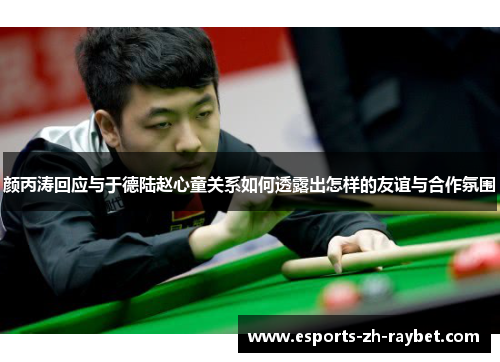 颜丙涛回应与于德陆赵心童关系如何透露出怎样的友谊与合作氛围 颜丙涛回应与于德陆赵心童关系如何透露出怎样的友谊与合作氛围